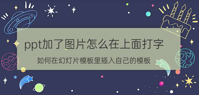 ppt加了图片怎么在上面打字 如何在幻灯片模板里插入自己的模板？如何在模板上打字？